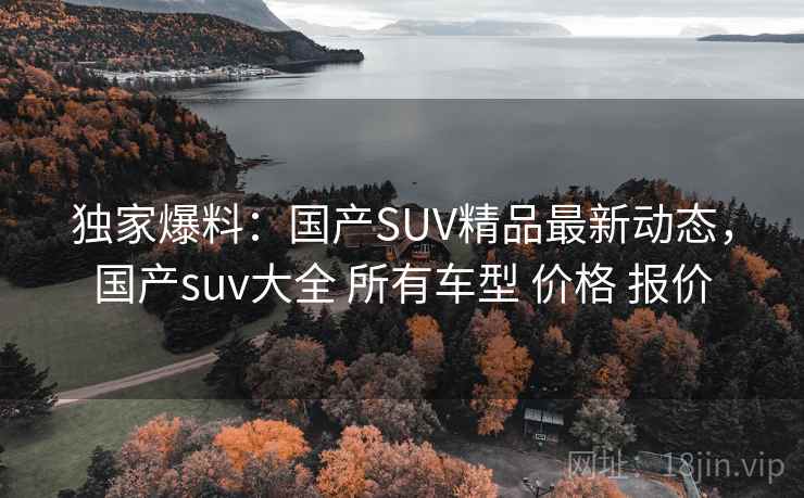 独家爆料:国产SUV精品最新动态,国产suv大全 所有车型 价格 报价 独家爆料:国产SUV精品最新动态,国产suv大全 所有车型 价格 报价