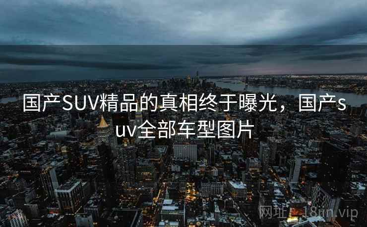 国产SUV精品的真相终于曝光，国产suv全部车型图片