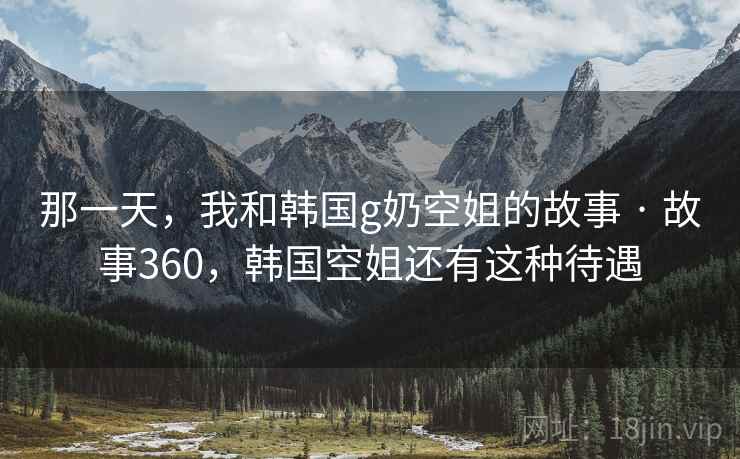 那一天,我和韩国g奶空姐的故事 · 故事360,韩国空姐还有这种待遇 那一天,我和韩国g奶空姐的故事 · 故事360,韩国空姐还有这种待遇