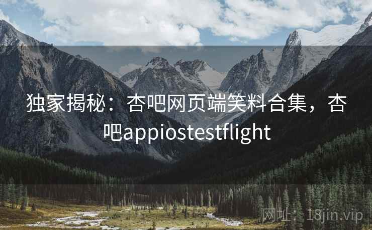 独家揭秘：杏吧网页端笑料合集，杏吧appiostestflight