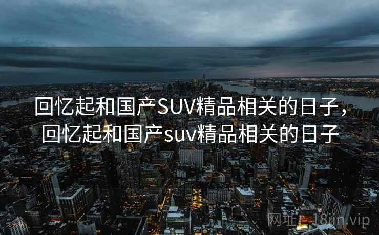 回忆起和国产SUV精品相关的日子,回忆起和国产suv精品相关的日子 回忆起和国产SUV精品相关的日子,回忆起和国产suv精品相关的日子