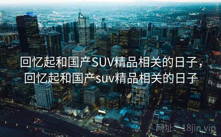 回忆起和国产SUV精品相关的日子,回忆起和国产suv精品相关的日子 回忆起和国产SUV精品相关的日子,回忆起和国产suv精品相关的日子