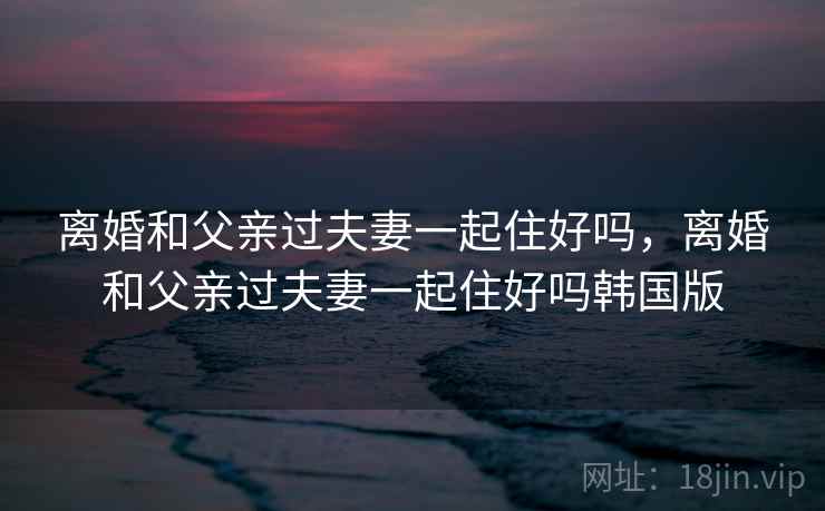 离婚和父亲过夫妻一起住好吗,离婚和父亲过夫妻一起住好吗韩国版 离婚和父亲过夫妻一起住好吗,离婚和父亲过夫妻一起住好吗韩国版