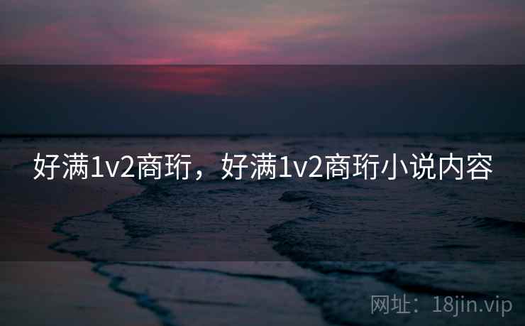 好满1v2商珩,好满1v2商珩小说内容 好满1v2商珩,好满1v2商珩小说内容
