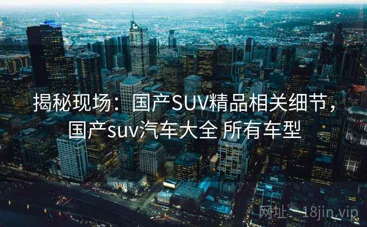 揭秘现场:国产SUV精品相关细节,国产suv汽车大全 所有车型 揭秘现场:国产SUV精品相关细节,国产suv汽车大全 所有车型