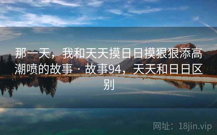 那一天，我和天天摸日日摸狠狠添高潮喷的故事 · 故事94，天天和日日区别
