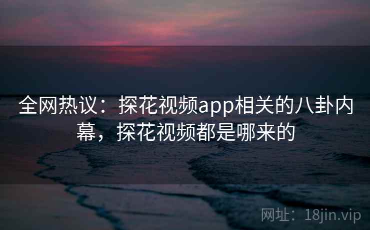 全网热议：探花视频app相关的八卦内幕，探花视频都是哪来的