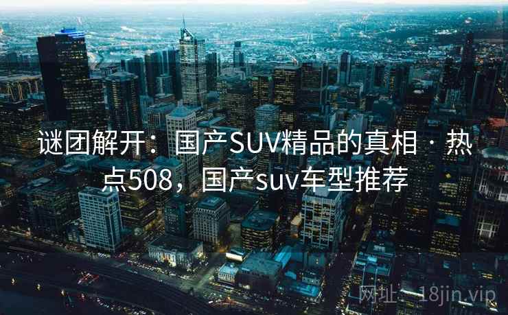 谜团解开:国产SUV精品的真相 · 热点508,国产suv车型推荐 谜团解开:国产SUV精品的真相 · 热点508,国产suv车型推荐