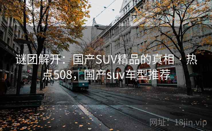 谜团解开:国产SUV精品的真相 · 热点508,国产suv车型推荐 谜团解开:国产SUV精品的真相 · 热点508,国产suv车型推荐