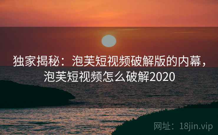 独家揭秘：泡芙短视频破解版的内幕，泡芙短视频怎么破解2020