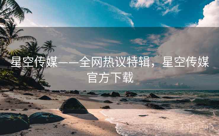 星空传媒——全网热议特辑，星空传媒官方下载