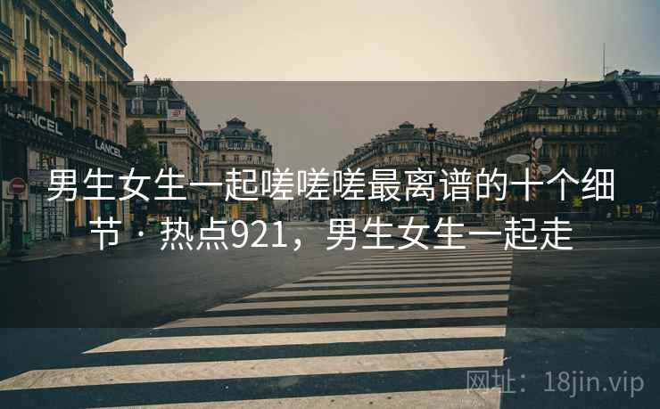 男生女生一起嗟嗟嗟最离谱的十个细节 · 热点921,男生女生一起走 男生女生一起嗟嗟嗟最离谱的十个细节 · 热点921,男生女生一起走