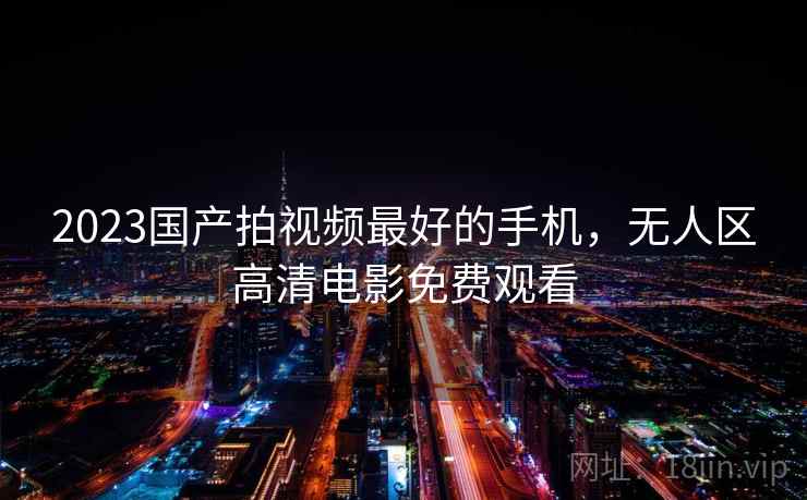 2023国产拍视频最好的手机，无人区高清电影免费观看
