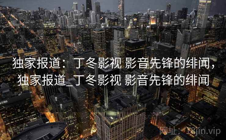 独家报道:丁冬影视 影音先锋的绯闻,独家报道_丁冬影视 影音先锋的绯闻 独家报道:丁冬影视 影音先锋的绯闻,独家报道_丁冬影视 影音先锋的绯闻