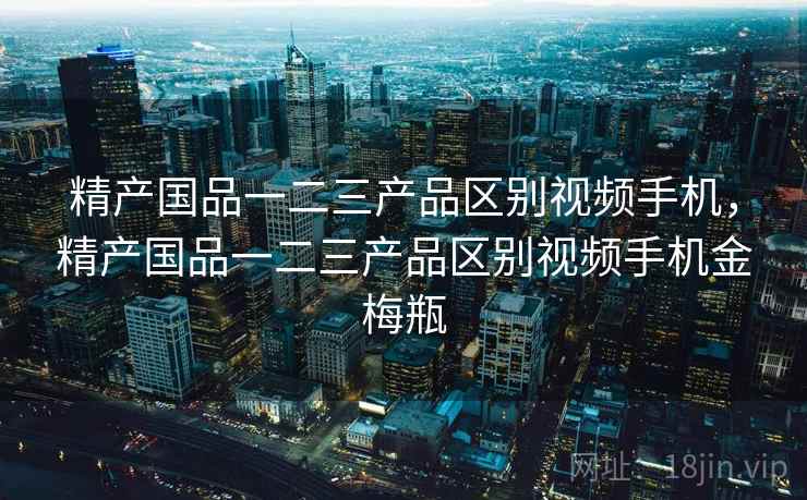 精产国品一二三产品区别视频手机,精产国品一二三产品区别视频手机金梅瓶 精产国品一二三产品区别视频手机,精产国品一二三产品区别视频手机金梅瓶