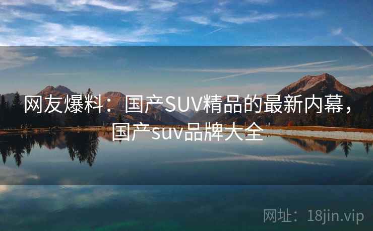 网友爆料:国产SUV精品的最新内幕,国产suv品牌大全 网友爆料:国产SUV精品的最新内幕,国产suv品牌大全