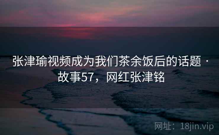 张津瑜视频成为我们茶余饭后的话题 · 故事57，网红张津铭