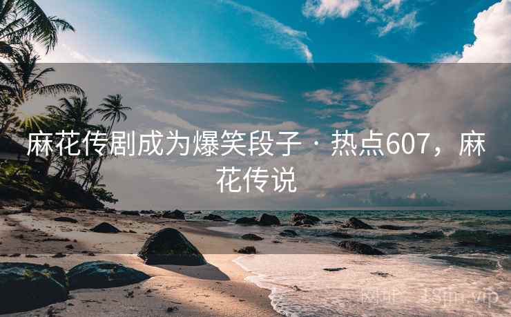 麻花传剧成为爆笑段子 · 热点607，麻花传说