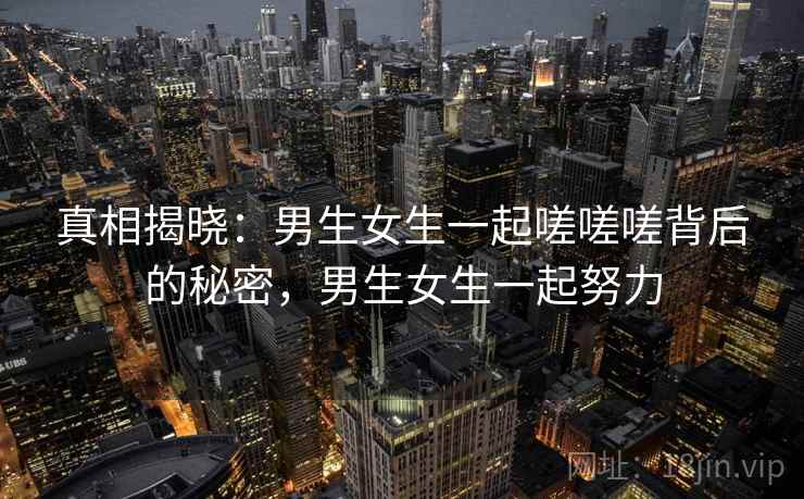 真相揭晓:男生女生一起嗟嗟嗟背后的秘密,男生女生一起努力 真相揭晓:男生女生一起嗟嗟嗟背后的秘密,男生女生一起努力