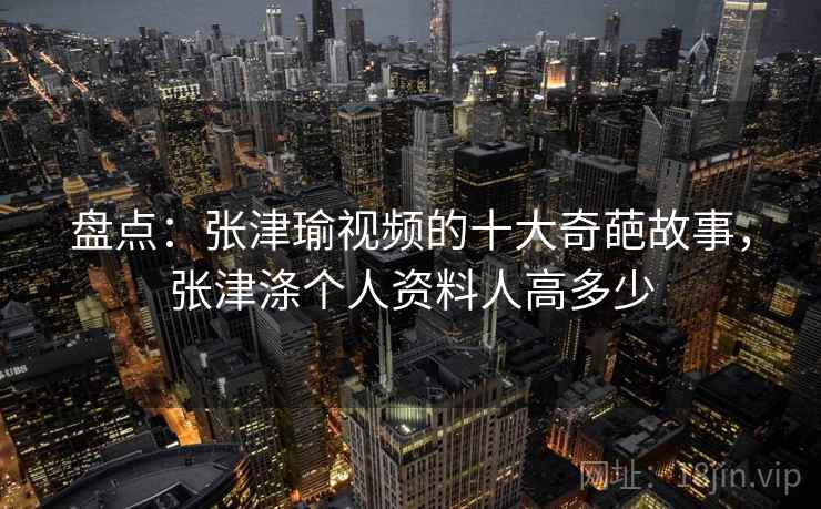 盘点:张津瑜视频的十大奇葩故事,张津涤个人资料人高多少 盘点:张津瑜视频的十大奇葩故事,张津涤个人资料人高多少