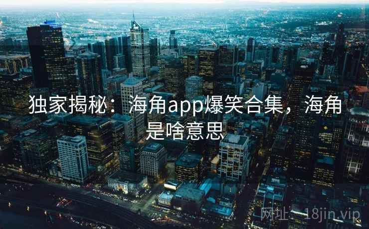 独家揭秘：海角app爆笑合集，海角是啥意思