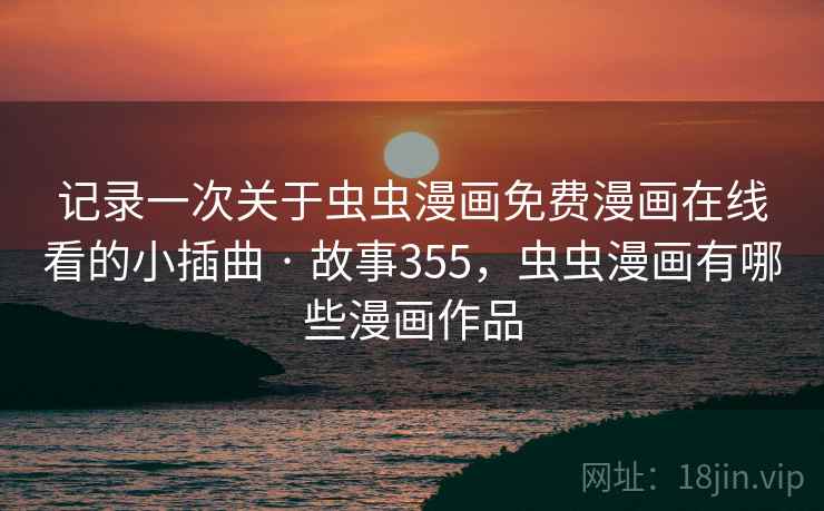 记录一次关于虫虫漫画免费漫画在线看的小插曲 · 故事355，虫虫漫画有哪些漫画作品