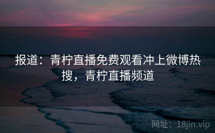 报道:青柠直播免费观看冲上微博热搜,青柠直播频道 报道:青柠直播免费观看冲上微博热搜,青柠直播频道